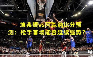 埃弗顿vs阿森纳比分预测:枪手客场能否延续强势?