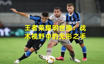 王者荣耀明世隐：战术视野中的无形之手