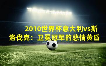 2010世界杯意大利vs斯洛伐克：卫冕冠军的悲情黄昏