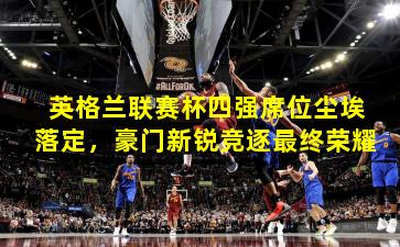 英格兰联赛杯四强席位尘埃落定,豪门新锐竞逐最终荣耀